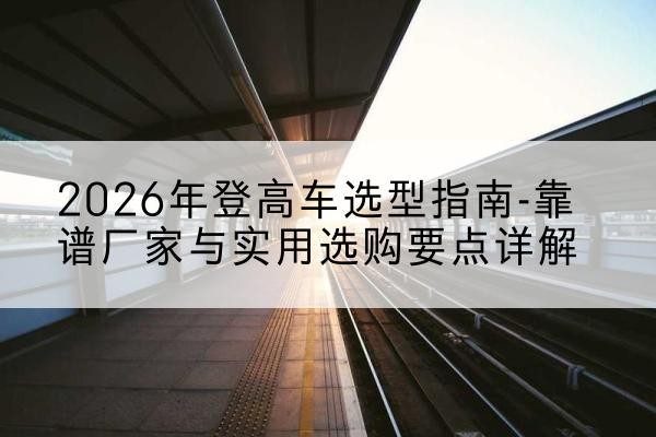 宜黄登高车厂家推荐-2026年登高车选型指南-靠谱厂家与实用选购要点详解