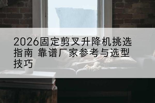 宜黄固定剪叉升降机厂家推荐-2026固定剪叉升降机挑选指南 靠谱厂家参考与选型技巧