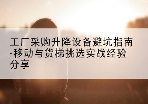 宜黄移动式升降机怎么选-工厂采购升降设备避坑指南-移动与货梯挑选实战经验分享