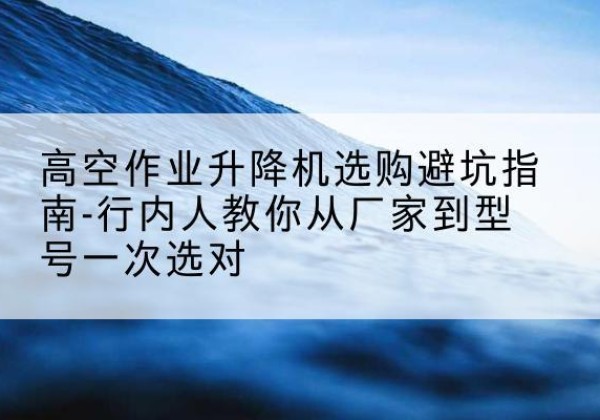 宜黄升降平台厂家-高空作业升降机选购避坑指南-行内人教你从厂家到型号一次选对