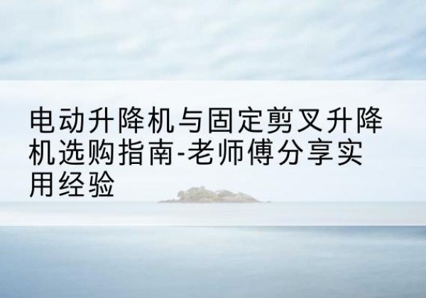 宜黄电动升降机怎么选-电动升降机与固定剪叉升降机选购指南-老师傅分享实用经验