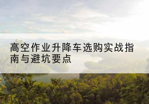 宜黄升降车怎么选-高空作业升降车选购实战指南与避坑要点
