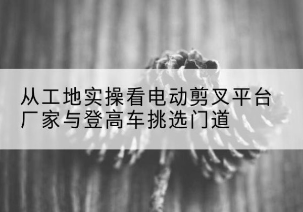 宜黄电动剪叉升降平台厂家-从工地实操看电动剪叉平台厂家与登高车挑选门道