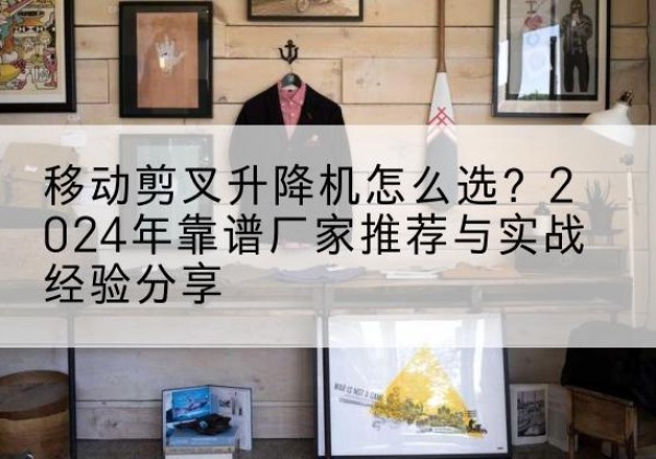 宜黄升降平台厂家推荐-移动剪叉升降机怎么选？2024年靠谱厂家推荐与实战经验分享