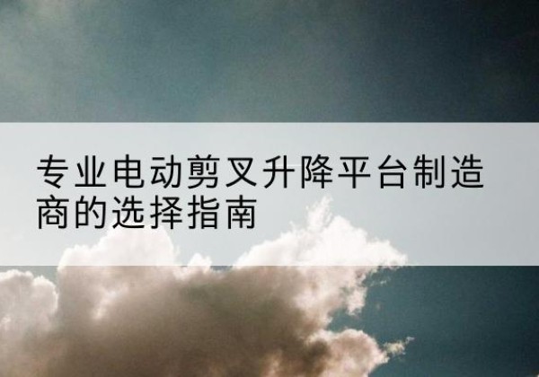 宜黄电动剪叉升降平台厂家-专业电动剪叉升降平台制造商的选择指南