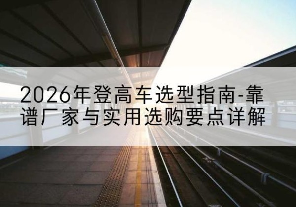 宜黄登高车厂家推荐-2026年登高车选型指南-靠谱厂家与实用选购要点详解